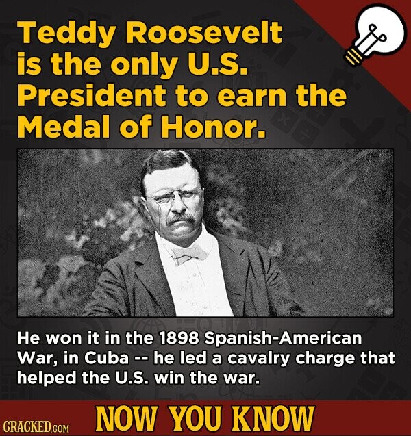 Teddy Roosevelt is the only U.S. President to earn the Medal of Honor. Не won it in the 1898 Spanish-American War, in Cuba - - he led a cavalry charge that helped the U.S. win the war. NOW YOU KNOW CRACKED.COM