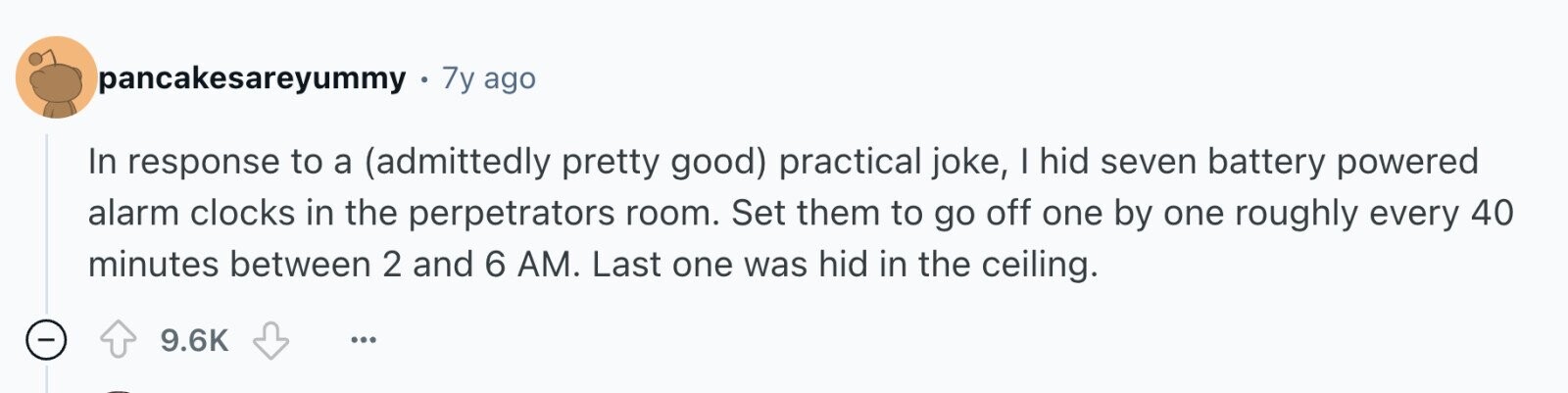 pancakesareyummy 7y ago In response to a (admittedly pretty good) practical joke, I hid seven battery powered alarm clocks in the perpetrators room. Set them to go off one by one roughly every 40 minutes between 2 and 6 AM. Last one was hid in the ceiling. - 9.6K ...
