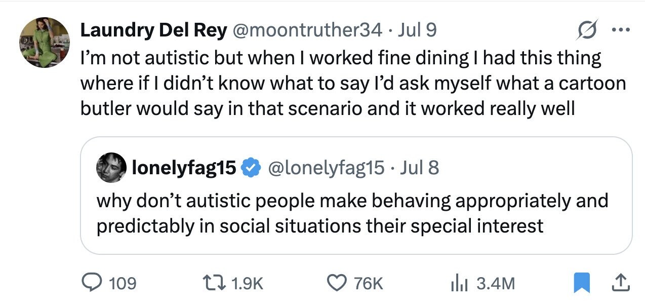Laundry Del Rey @moontruther34.J Jul 9 ... I'm not autistic but when I worked fine dining I had this thing where if I didn't know what to say I'd ask myself what a cartoon butler would say in that scenario and it worked really well lonelyfag15 @lonelyfag15.Jul 8 why don't autistic people make behaving appropriately and predictably in social situations their special interest 109 1.9K 76K 3.4M