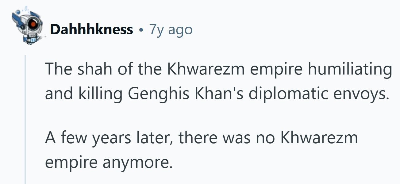 Dahhhkness . 7y ago The shah of the Khwarezm empire humiliating and killing Genghis Khan's diplomatic envoys. A few years later, there was no Khwarezm empire anymore.