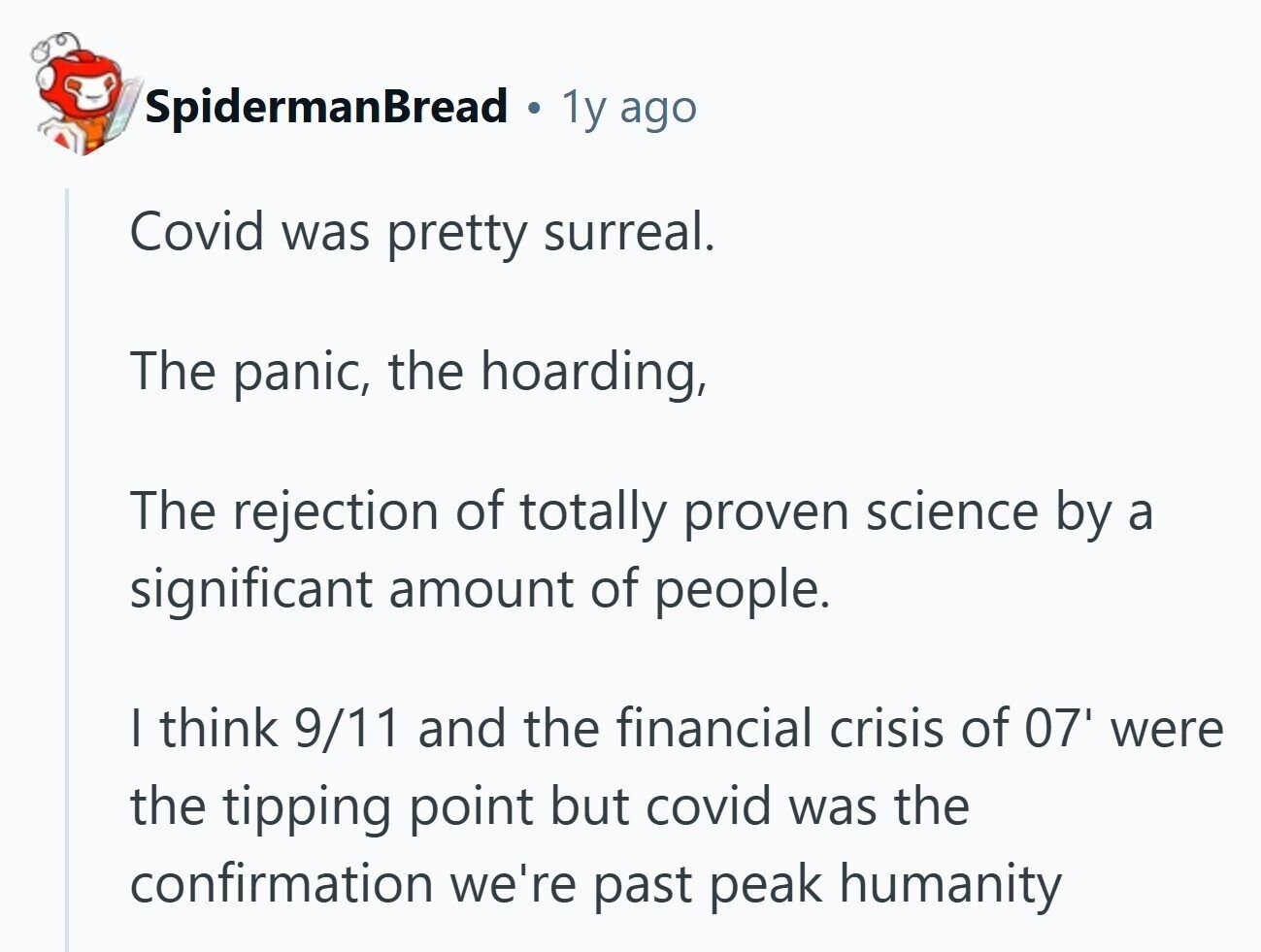 SpidermanBread 1y ago Covid was pretty surreal. The panic, the hoarding, The rejection of totally proven science by a significant amount of people. I think 9/11 and the financial crisis of 07' were the tipping point but covid was the confirmation we're past peak humanity 