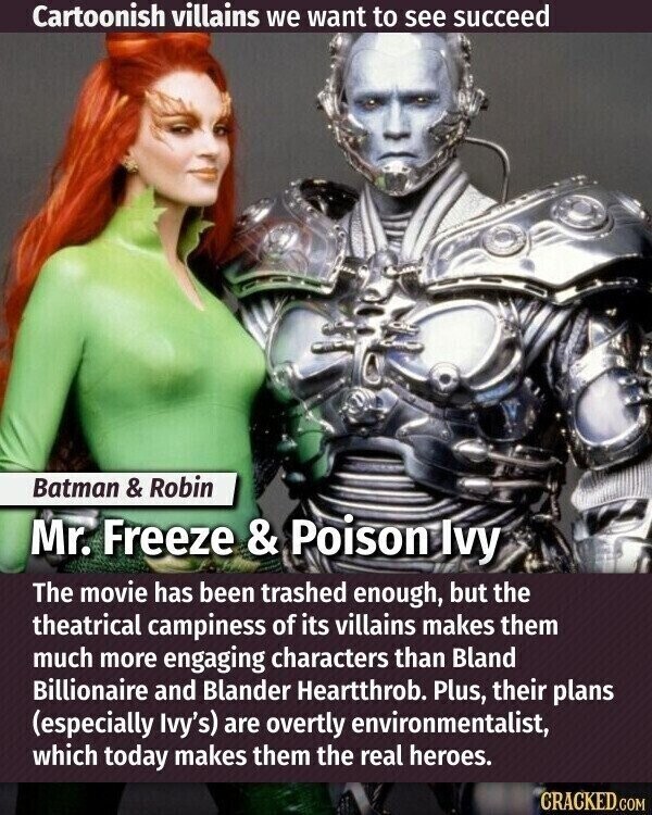 Cartoonish villains we want to see succeed Batman & Robin Mr. Freeze & Poison Ivy The movie has been trashed enough, but the theatrical campiness of its villains makes them much more engaging characters than Bland Billionaire and Blander Heartthrob. Plus, their plans (especially Ivy's) are overtly environmentalist, which today makes them the real heroes. CRACKED.COM