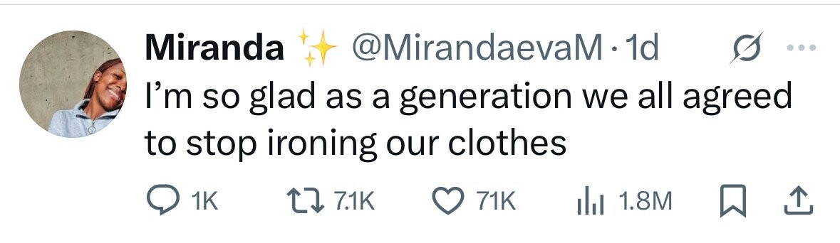 Miranda @MirandaevaM - 1d I'm so glad as a generation we all agreed to stop ironing our clothes 1K 7.1K 71K 1.8M 