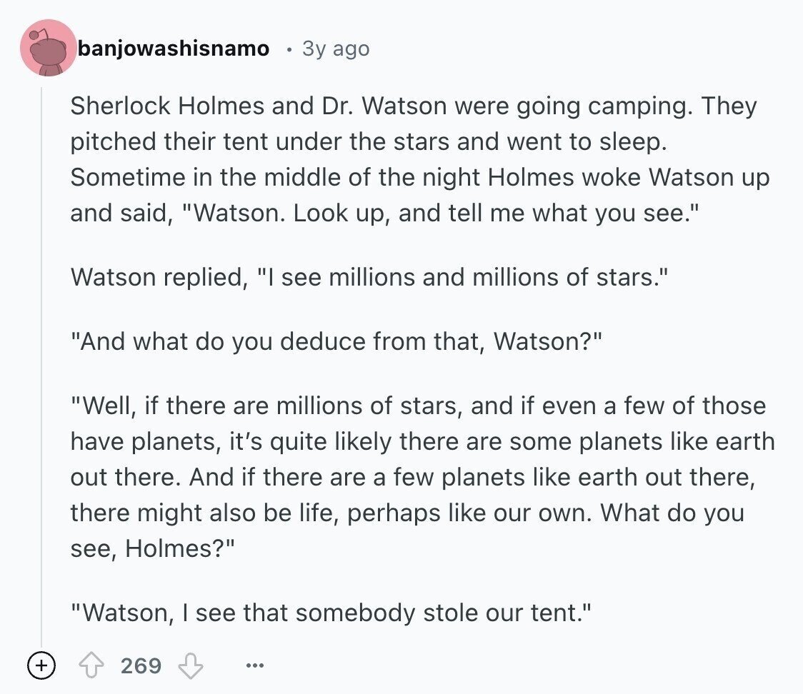 banjowashisnamo 3y ago Sherlock Holmes and Dr. Watson were going camping. They pitched their tent under the stars and went to sleep. Sometime in the middle of the night Holmes woke Watson up and said, Watson. Look up, and tell me what you see. Watson replied, I see millions and millions of stars. And what do you deduce from that, Watson? Well, if there are millions of stars, and if even a few of those have planets, it's quite likely there are some planets like earth out there. And if there are a few planets like earth out there, there