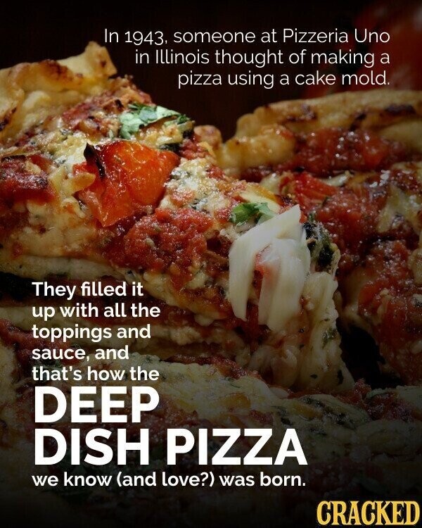 In 1943. someone at Pizzeria Uno in Illinois thought of making a pizza using a cake mold. They filled it up with all the toppings and sauce, and that's how the DEEP DISH PIZZA we know (and love?) was born. CRACKED