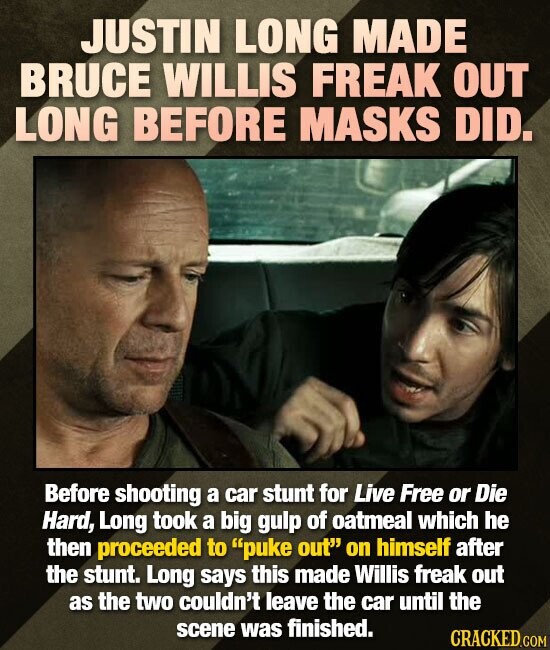JUSTIN LONG MADE BRUCE WILLIS FREAK OUT LONG BEFORE MASKS DID. Before shooting a car stunt for Live Free or Die Hard, Long took a big gulp of oatmeal