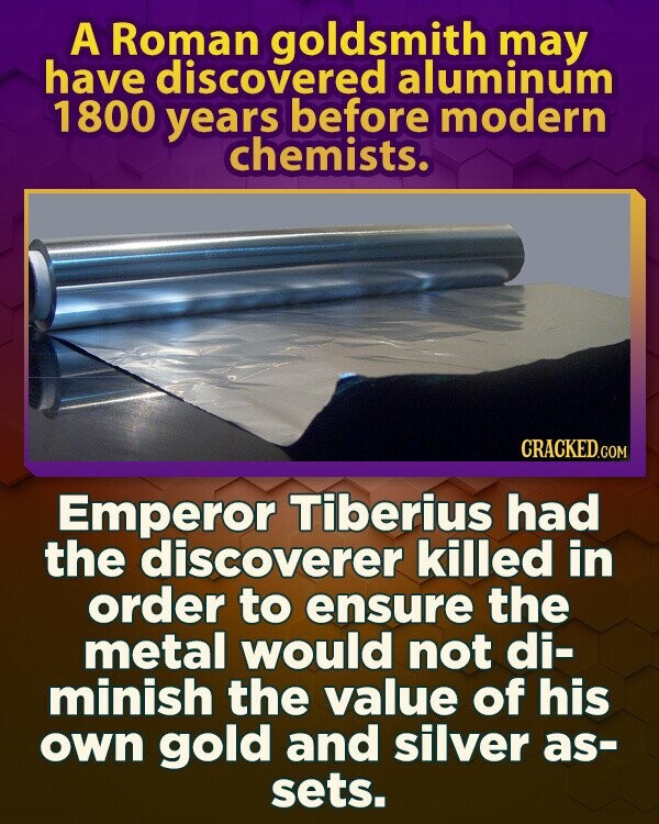 A Roman goldsmith may have discovered aluminum 1800 years before modern chemists. CRACKED.COM Emperor Tiberius had the discoverer killed in order to ensure the metal would not di- minish the value of his own gold and silver as- sets.