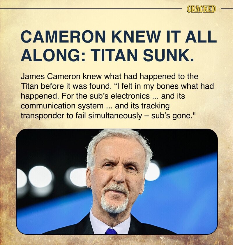 CRACKED CAMERON KNEW IT ALL ALONG: TITAN SUNK. James Cameron knew what had happened to the Titan before it was found. I felt in my bones what had happened. For the sub's electronics ... and its communication system ... and its tracking transponder to fail simultaneously - sub's gone.