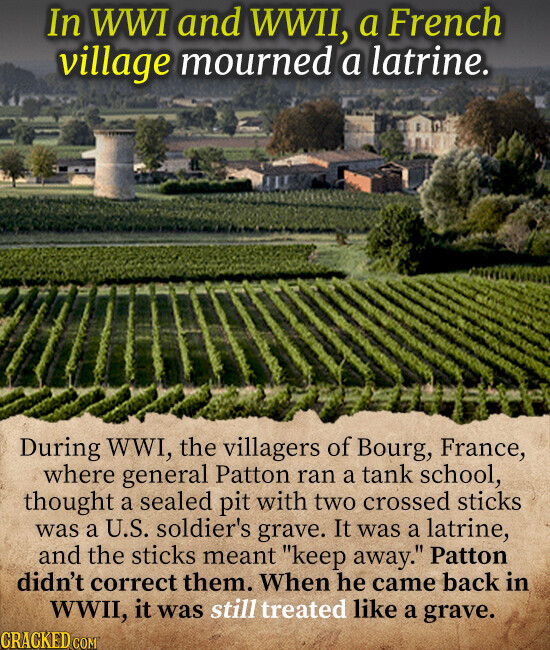 In WWI and WWII, a French village mourned a latrine. During WWI, the villagers of Bourg, France, where general Patton ran a tank school, thought a sealed pit with two crossed sticks was a U.S. soldier's grave. It was a latrine, and the sticks meant keep away. Patton didn't correct them. When he came back in WWII, it was still treated like a grave. CRACKED.COM
