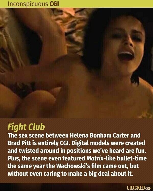 Inconspicuous CGI Fight Club The sex scene between Helena Bonham Carter and Brad Pitt is entirely CGI. Digital models were created and twisted around in positions we've heard are fun. Plus, the scene even featured Matrix-like bullet-time the same year the Wachowski's film came out, but without even caring to make a big deal about it. CRACKED.COM