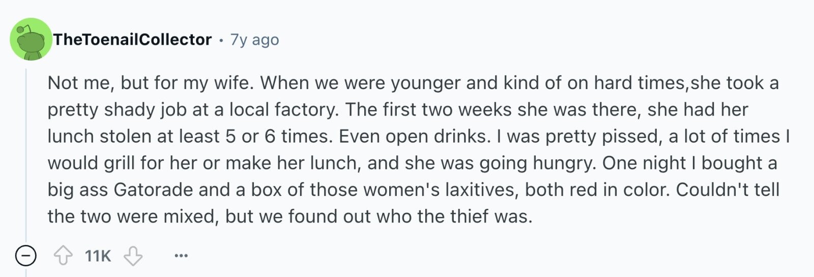 TheToenailCollector 7y ago Not me, but for my wife. When we were younger and kind of on hard times, she took a pretty shady job at a local factory. The first two weeks she was there, she had her lunch stolen at least 5 or 6 times. Even open drinks. I was pretty pissed, a lot of times I would grill for her or make her lunch, and she was going hungry. One night I bought a big ass Gatorade and a box of those women's laxitives, both red in color. Couldn't tell the two were mixed, but we found