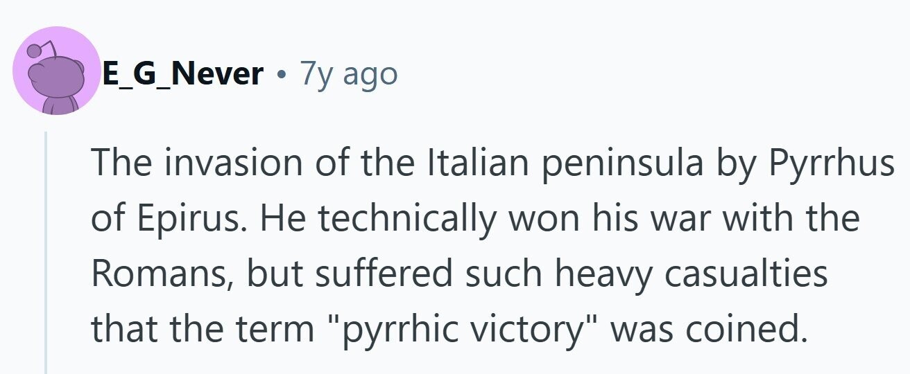 E_G_Never . 7y ago The invasion of the Italian peninsula by Pyrrhus of Epirus. Не technically won his war with the Romans, but suffered such heavy casualties that the term pyrrhic victory was coined.