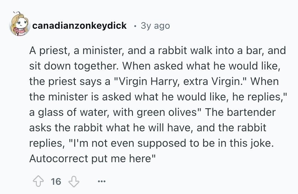 canadianzonkeydick . 3y ago A priest, a minister, and a rabbit walk into a bar, and sit down together. When asked what he would like, the priest says a Virgin Harry, extra Virgin. When the minister is asked what he would like, he replies, a glass of water, with green olives The bartender asks the rabbit what he will have, and the rabbit replies, I'm not even supposed to be in this joke. Autocorrect put me here 16 ...