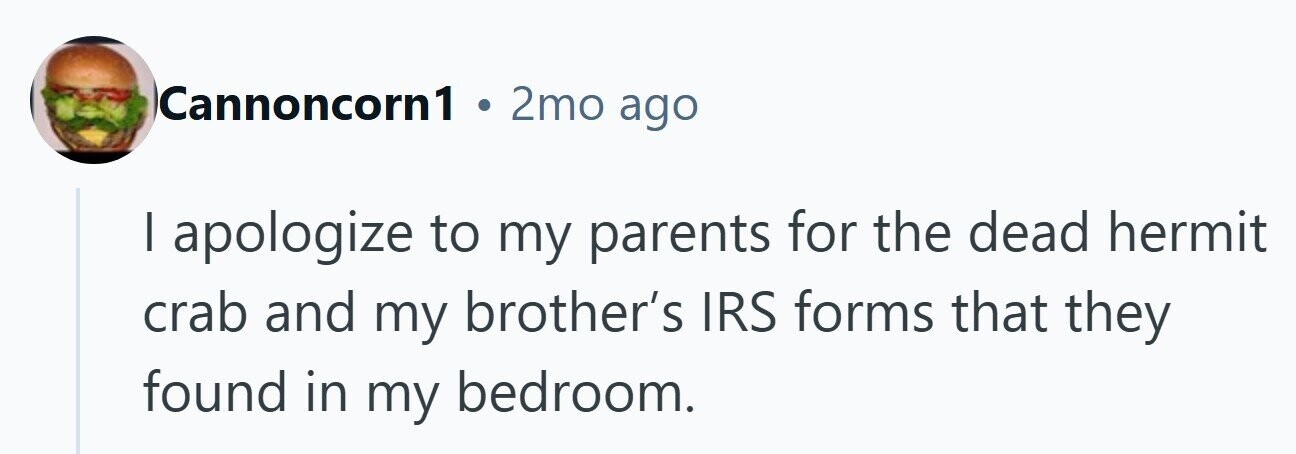 Cannoncorn1 . 2mo ago I apologize to my parents for the dead hermit crab and my brother's IRS forms that they found in my bedroom.