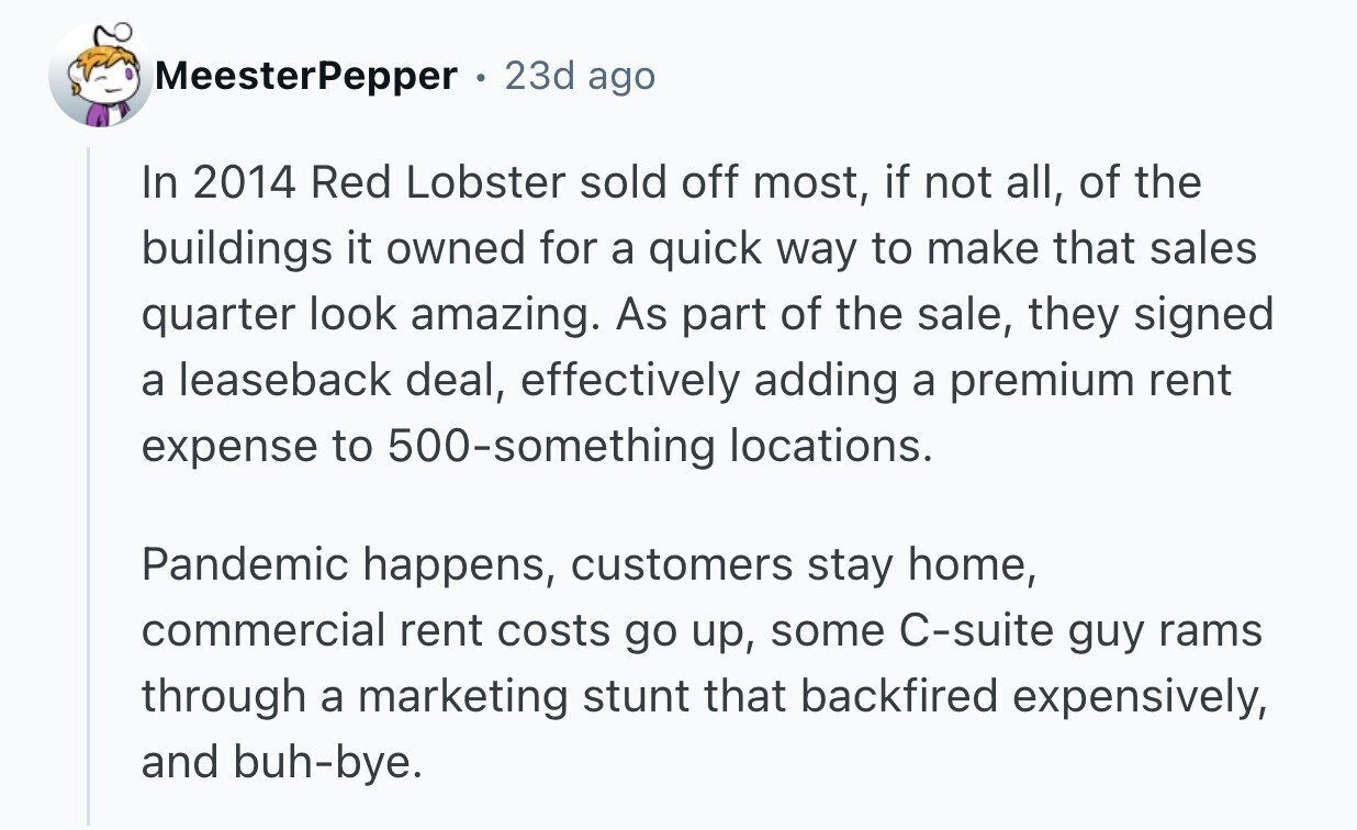 MeesterPepper 23d ago In 2014 Red Lobster sold off most, if not all, of the buildings it owned for a quick way to make that sales quarter look amazing. As part of the sale, they signed a leaseback deal, effectively adding a premium rent expense to 500-something locations. Pandemic happens, customers stay home, commercial rent costs go up, some C-suite guy rams through a marketing stunt that backfired expensively, and buh-bye.
