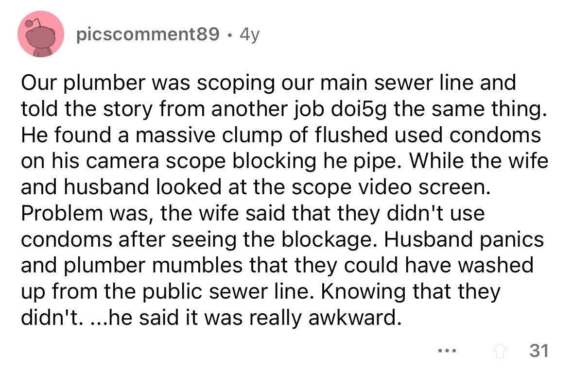 picscomment89. 4y Our plumber was scoping our main sewer line and told the story from another job doi5g the same thing. Не found a massive clump of flushed used condoms on his camera scope blocking he pipe. While the wife and husband looked at the scope video screen. Problem was, the wife said that they didn't use condoms after seeing the blockage. Husband panics and plumber mumbles that they could have washed up from the public sewer line. Knowing that they didn't. ...he said it was really awkward. ... 31