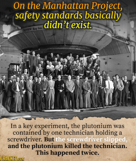 On the Manhattan Project, safety standards basically didn't exist. In a key experiment, the plutonium was contained by one technician holding a screwdriver. But the screwdriver slipped, and the plutonium killed the technician. This happened twice. CRACKED.COM