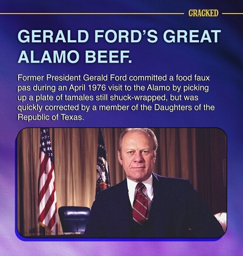CRACKED GERALD FORD'S GREAT ALAMO BEEF. Former President Gerald Ford committed a food faux pas during an April 1976 visit to the Alamo by picking up a plate of tamales still shuck-wrapped, but was quickly corrected by a member of the Daughters of the Republic of Texas.