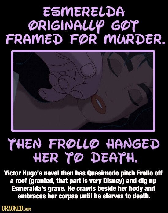 ESMERELDA ORIGINALLY GOT FRAMED FOR MURDER. THEN FROLLO HANGED HER TO DEATH. Victor Hugo's novel then has Quasimodo pitch Frollo off a roof (granted, that part is very Disney) and dig up Esmeralda's grave. Не crawls beside her body and embraces her corpse until he starves to death. CRACKED.COM