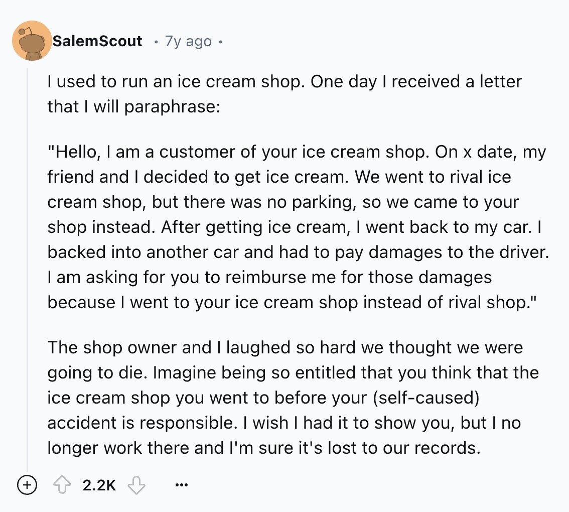 SalemScout 7y ago I used to run an ice cream shop. One day I received a letter that I will paraphrase: Hello, I am a customer of your ice cream shop. On X date, my friend and I decided to get ice cream. We went to rival ice cream shop, but there was no parking, so we came to your shop instead. After getting ice cream, I went back to my car. I backed into another car and had to pay damages to the driver. I am asking for you to reimburse me for those damages because I went to