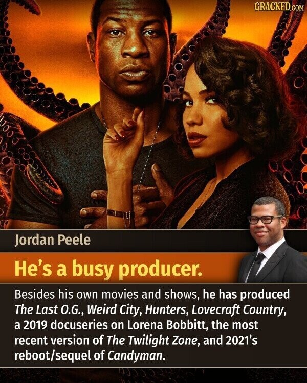 CRACKED.COM Jordan Peele He's a busy producer. Besides his own movies and shows, he has produced The Last O.G., Weird City, Hunters, Lovecraft Country, a 2019 docuseries on Lorena Bobbitt, the most recent version of The Twilight Zone, and 2021's reboot/sequel of Candyman.