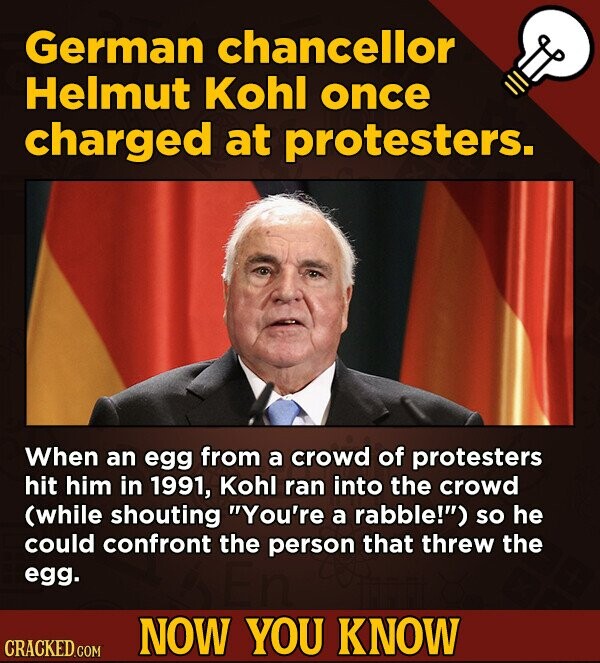 German chancellor Helmut Kohl once charged at protesters. When an egg from a crowd of protesters hit him in 1991, Kohl ran into the crowd (while shouting You're a rabble!) so he could confront the person that threw the egg. NOW YOU KNOW CRACKED.COM