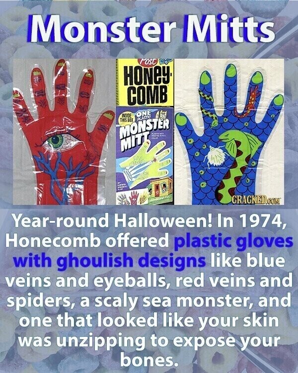 Monster Mitts Post HONEY COMB ONE INSIDE THIS BOX PLASTIC MONSTER = win MAN MITT I CRACKED.COM Year-round Halloween! In 1974, Honecomb offered plastic gloves with ghoulish designs like blue veins and eyeballs, red veins and spiders, a scaly sea monster, and one that looked like your skin was unzipping to expose your bones.