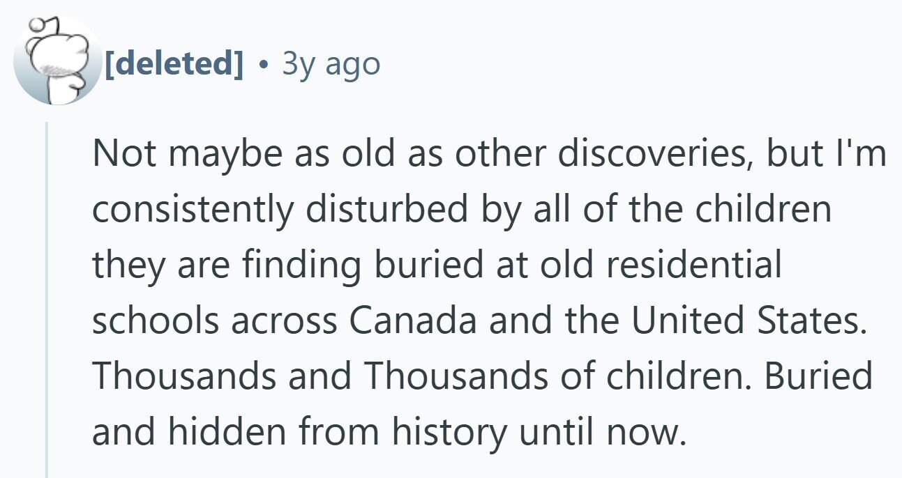 3y ago Not maybe as old as other discoveries, but I'm consistently disturbed by all of the children they are finding buried at old residential schools across Canada and the United States. Thousands and Thousands of children. Buried and hidden from history until now.