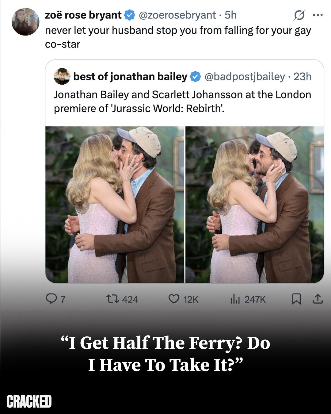 s ... zoë rose bryant @zoerosebryant - 5h never let your husband stop you from falling for your gay co-star best of jonathan bailey @badpostjbailey.2 23h Jonathan Bailey and Scarlett Johansson at the London premiere of 'Jurassic World: Rebirth'. 7 12K 424 del 247K I Get Half The Ferry? Do I Have To Take It? CRACKED