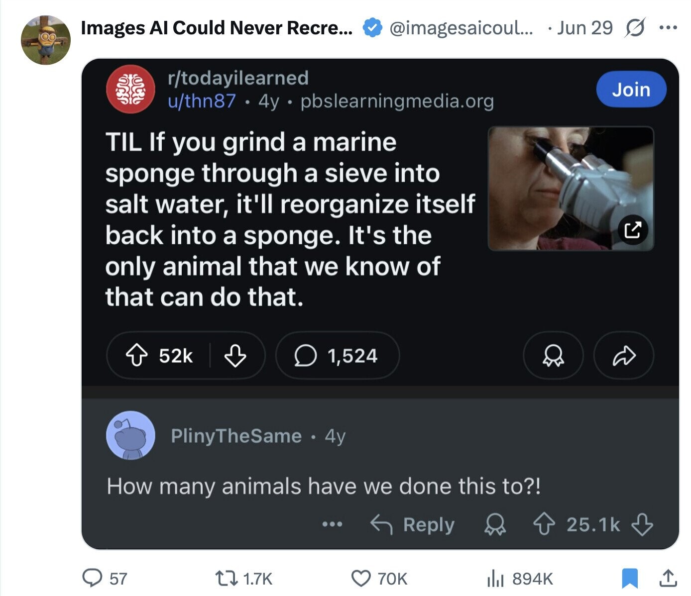 Images AI Could Never Recre... @imagesaicoul... Jun 29 s ... r/todayilearned Join u/thn87 4y pbslearningmedia.org TIL If you grind a marine sponge through a sieve into salt water, it'll reorganize itself back into a sponge. It's the only animal that we know of that can do that. 52k 1,524 PlinyTheSame 4y How many animals have we done this to?! ... Reply 25.1k 57 1.7K 70K 894K