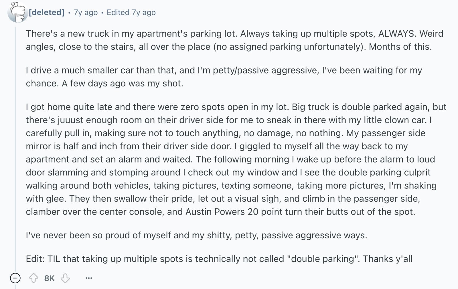 7y ago Edited 7y ago There's a new truck in my apartment's parking lot. Always taking up multiple spots, ALWAYS. Weird angles, close to the stairs, all over the place (no assigned parking unfortunately). Months of this. I drive a much smaller car than that, and I'm petty/passive aggressive, I've been waiting for my chance. A few days ago was my shot. got home quite late and there were zero spots open in my lot. Big truck is double parked again, but there's juuust enough room on their driver side for me to sneak in there with my little