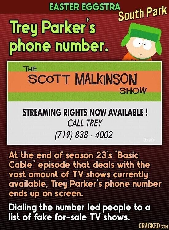 EASTER EGGSTRA South Park Trey Parker's phone number. THE SCOTT MALKINSON SHOW STREAMING RIGHTS NOW AVAILABLE ! CALL TREY (719) 838-4002 © At the end of season 23's Basic Cable episode that deals with the vast amount of TV shows currently available, Trey Parker S phone number ends up on screen. Dialing the number led people to a list of fake for-sale TV shows. CRACKED.COM