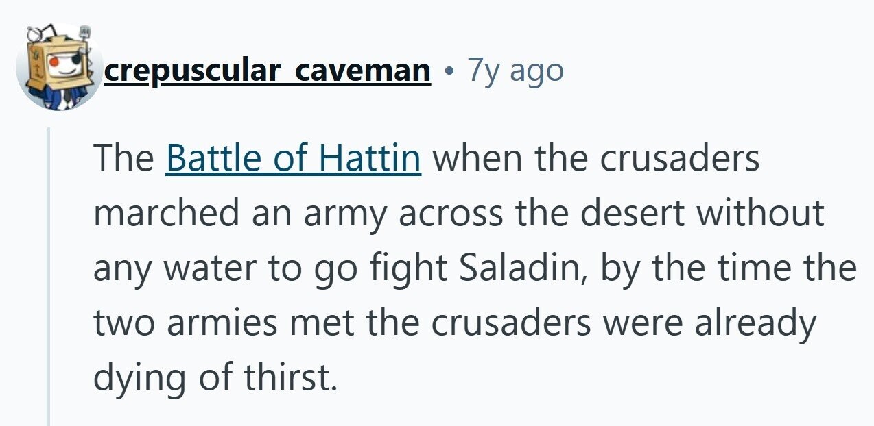 crepuscular caveman 7y ago The Battle of Hattin when the crusaders marched an army across the desert without any water to go fight Saladin, by the time the two armies met the crusaders were already dying of thirst.