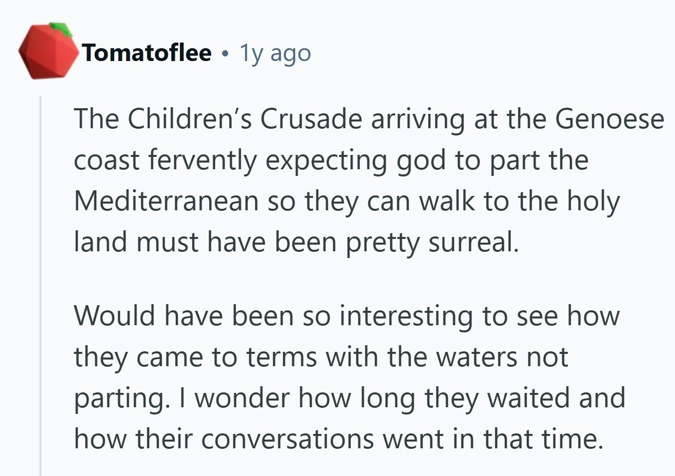 Tomatoflee . 1y ago The Children's Crusade arriving at the Genoese coast fervently expecting god to part the Mediterranean so they can walk to the holy land must have been pretty surreal. Would have been so interesting to see how they came to terms with the waters not parting. I wonder how long they waited and how their conversations went in that time. 