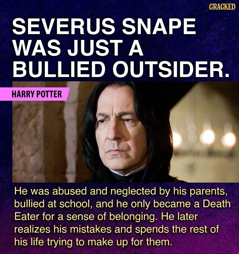 GRACKED SEVERUS SNAPE WAS JUST A BULLIED OUTSIDER. HARRY POTTER Не was abused and neglected by his parents, bullied at school, and he only became a Death Eater for a sense of belonging. Не later realizes his mistakes and spends the rest of his life trying to make up for them.