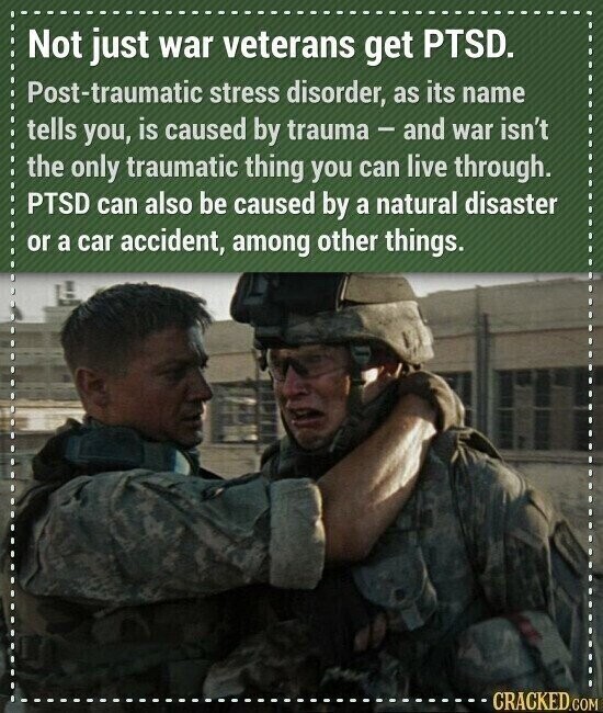 Not just war veterans get PTSD. Post-traumatic stress disorder, as its name tells you, is caused by trauma - and war isn't the only traumatic thing you can live through. PTSD can also be caused by a natural disaster or a car accident, among other things. CRACKED.COM