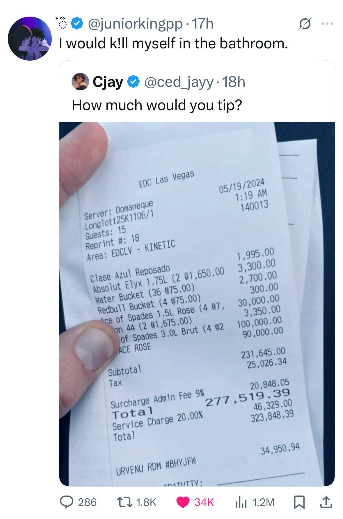 @juniorkingpp . 17h I would k!ll myself in the bathroom. S ... Cjay @ced_jayy 18h How much would you tip? EDC Las Vegas Server: Domaneque 05/19/2024 Longlott25k1106/1 1:19 AM Guests: 15 140013 Reprint #: 18 Area: EDCLV - KINETIC Clase Azul Reposado 1,995.00 Absolut Elyx 1.75L (2 @1,650.00 3,300.00 Water Bucket (36 @75.00) 2,700.00 Redbull Bucket (4 @75.00) Ace of Spades 1.5L Rose (4 @7, 300.00 30,000.00 on 44 (2 @1,675.00) 3,350.00 of Spades 3.0L Brut (4 @2 ACE ROSE 100,000.00 90,000.00 Subtotal Tax 231,645.00 25,026.34 Surcharge Admin Fee 9% Total 20,848.05 277 ,519.39 Service Charge 20.00% 46,329.00 Total 323,848.39 URVENU RDM #BHYJFW 