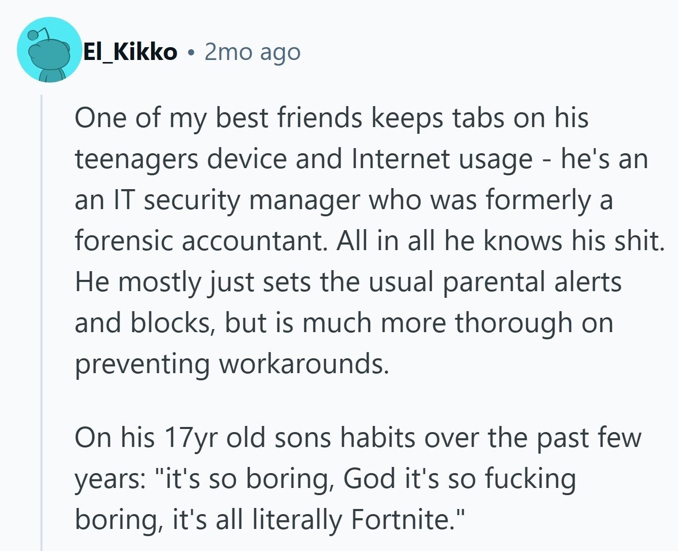 El_Kikko 2mo ago One of my best friends keeps tabs on his teenagers device and Internet usage - he's an an IT security manager who was formerly a forensic accountant. All in all he knows his shit. Не mostly just sets the usual parental alerts and blocks, but is much more thorough on preventing workarounds. On his 17yr old sons habits over the past few years: it's so boring, God it's so fucking boring, it's all literally Fortnite.