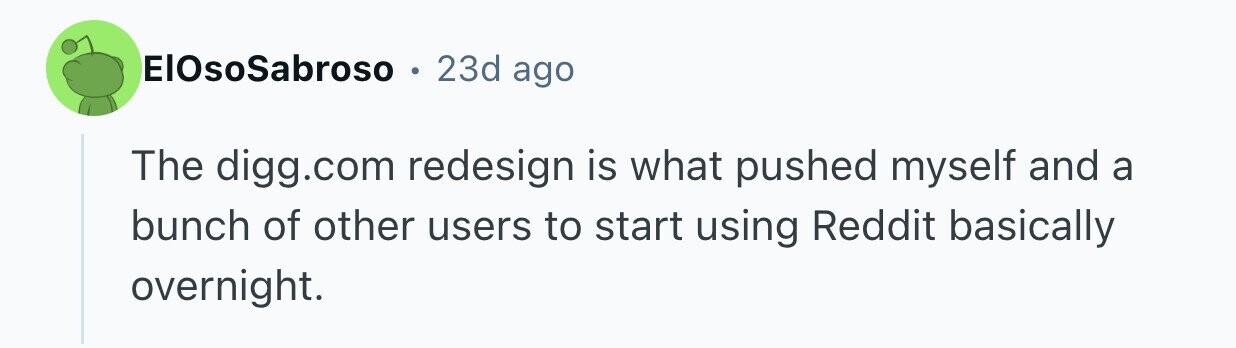 ElOsoSabroso 0 23d ago The digg.com redesign is what pushed myself and a bunch of other users to start using Reddit basically overnight.