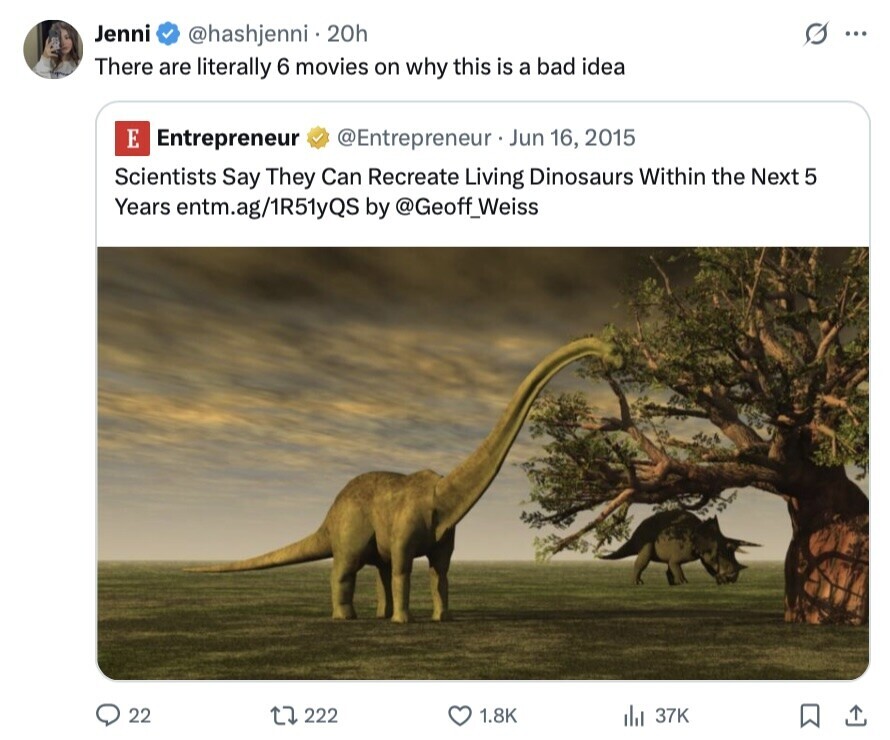 Jenni s @hashjenni 20h ... There are literally 6 movies on why this is a bad idea E Entrepreneur @Entrepreneur . . Jun 16, 2015 Scientists Say They Can Recreate Living Dinosaurs Within the Next 5 Years entm.ag/1R51yQS by @Geoff_Weiss 22 222 1.8K 37K 