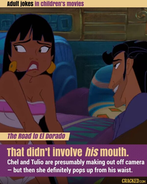 Adult jokes in children's movies The Road to El Dorado That didn't involve his mouth. Chel and Tulio are presumably making out off camera - but then she definitely pops up from his waist. CRACKED.COM