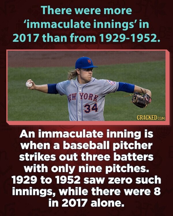 There were more 'immaculate innings' in 2017 than from 1929-1952. NEW YORK 34 CRACKED.COM An immaculate inning is when a baseball pitcher strikes out three batters with only nine pitches. 1929 to 1952 saw zero such innings, while there were 8 in 2017 alone.