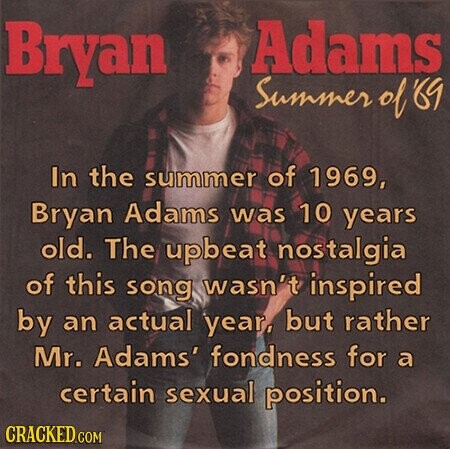 Bryan Adams Summer of '69 In the summer of 1969, Bryan Adams was 10 years old. The upbeat nostalgia of this song wasn't inspired by an actual year, but rather Mr. Adams' fondness for a certain sexual position. CRACKED.COM