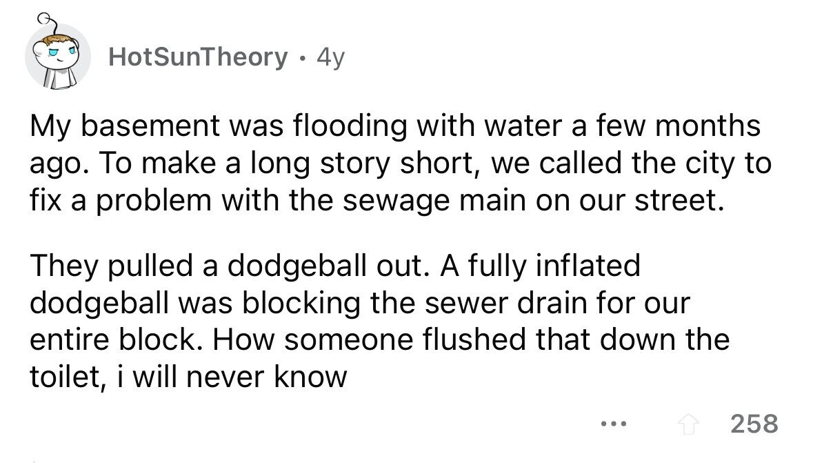 HotSunTheory 4y My basement was flooding with water a few months ago. To make a long story short, we called the city to fix a problem with the sewage main on our street. They pulled a dodgeball out. A fully inflated dodgeball was blocking the sewer drain for our entire block. How someone flushed that down the toilet, i will never know ... 258