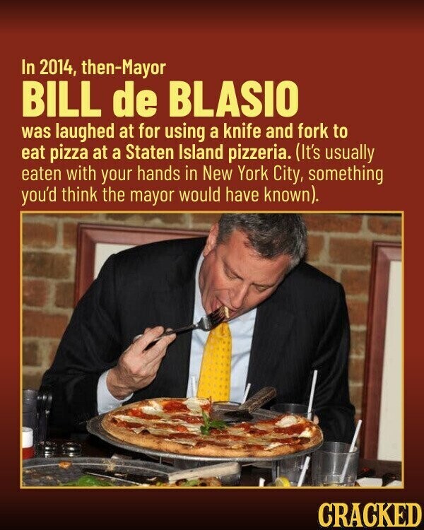 In 2014, then-Mayor BILL de BLASIO was laughed at for using a knife and fork to eat pizza at a Staten Island pizzeria. (It's usually eaten with your hands in New York City, something you'd think the mayor would have known). CRACKED