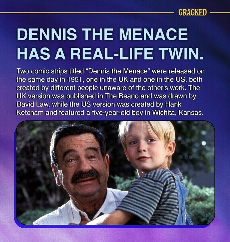 CRACKED DENNIS THE MENACE HAS A REAL-LIFE TWIN. Two comic strips titled Dennis the Menace were released on the same day in 1951, one in the UK and one in the US, both created by different people unaware of the other's work. The UK version was published in The Beano and was drawn by David Law, while the US version was created by Hank Ketcham and featured a five-year-old boy in Wichita, Kansas.