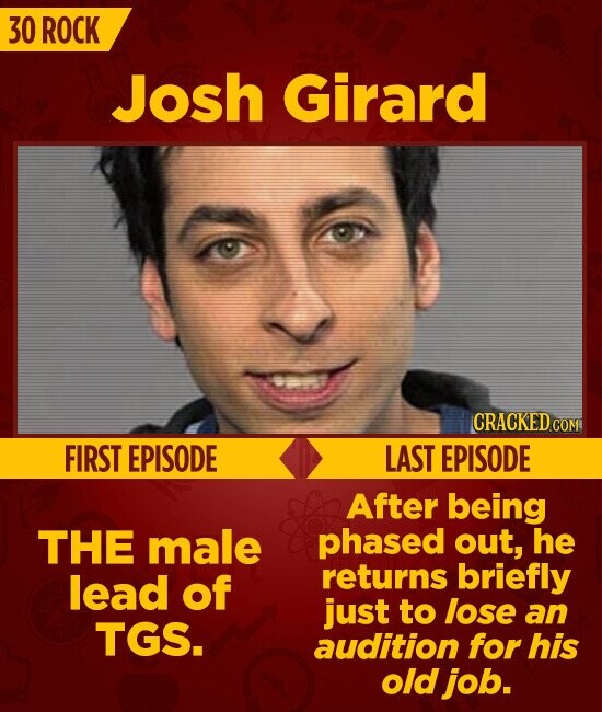 30 ROCK Josh Girard CRACKED.COM FIRST EPISODE LAST EPISODE After being phased out, he THE male returns briefly lead of just to lose an TGS. audition for his old job.