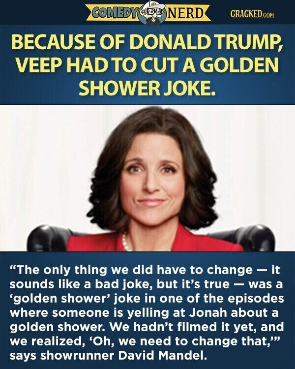 COMEDY NERD CRACKED.COM BECAUSE OF DONALD TRUMP, VEEP HAD TO CUT A GOLDEN SHOWER JOKE. The only thing we did have to change-it sounds like a bad joke, but it's true - was a 'golden shower' joke in one of the episodes where someone is yelling at Jonah about a golden shower. We hadn't filmed it yet, and we realized, 'Oh, we need to change that, says showrunner David Mandel.