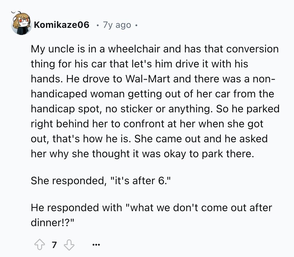 Komikaze06 7y ago My uncle is in a wheelchair and has that conversion thing for his car that let's him drive it with his hands. Не drove to Wal-Mart and there was a non- handicaped woman getting out of her car from the handicap spot, no sticker or anything. So he parked right behind her to confront at her when she got out, that's how he is. She came out and he asked her why she thought it was okay to park there. She responded, it's after 6. Не responded with what we don't come out after dinner!? 7 ...