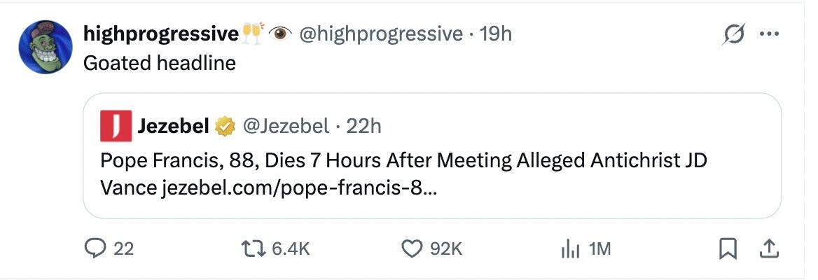 PISP highprogressive @highprogressive 19h ... Goated headline I Jezebel @Jezebel 22h Pope Francis, 88, Dies 7 Hours After Meeting Alleged Antichrist JD Vance jezebel.com/pope-francis-8... 22 6.4K 92K 1M